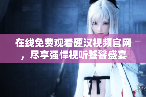 在线免费观看硬汉视频官网，尽享强悍视听饕餮盛宴