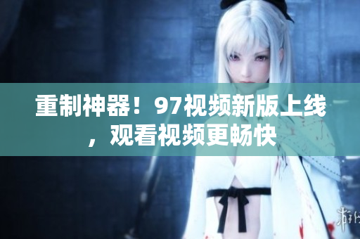 重制神器！97视频新版上线，观看视频更畅快