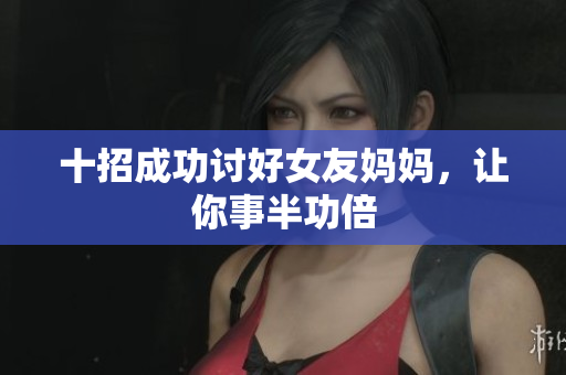 十招成功讨好女友妈妈，让你事半功倍