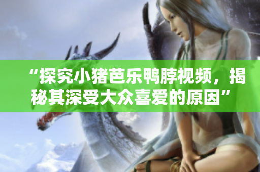 “探究小猪芭乐鸭脖视频，揭秘其深受大众喜爱的原因”