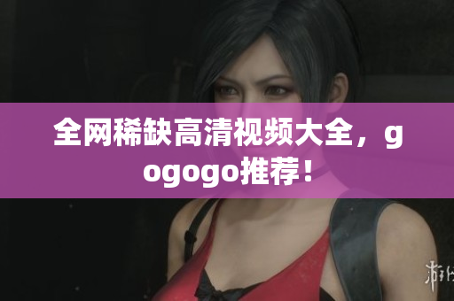 全网稀缺高清视频大全，gogogo推荐！
