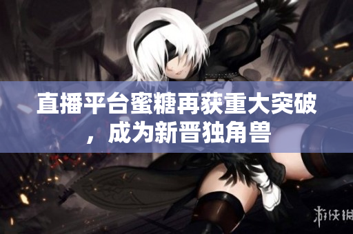 直播平台蜜糖再获重大突破，成为新晋独角兽