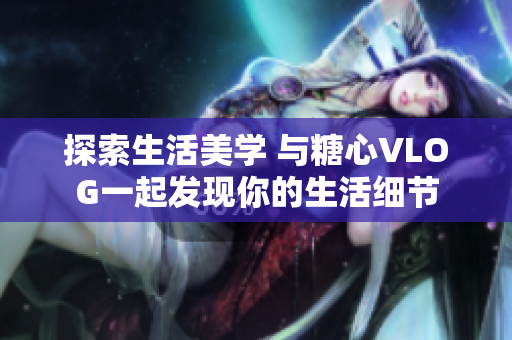 探索生活美学 与糖心VLOG一起发现你的生活细节