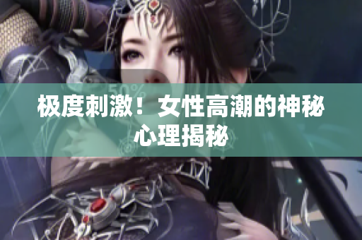 极度刺激！女性高潮的神秘心理揭秘