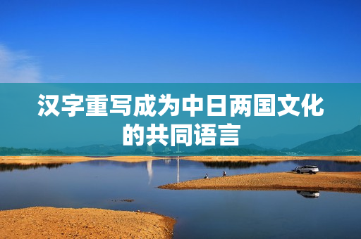汉字重写成为中日两国文化的共同语言