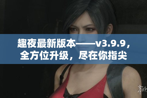 趣夜最新版本——v3.9.9，全方位升级，尽在你指尖