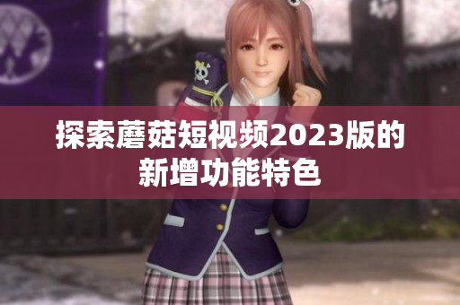 探索蘑菇短视频2023版的新增功能特色