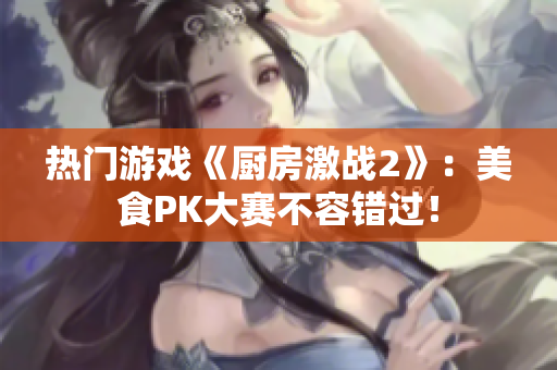 热门游戏《厨房激战2》：美食PK大赛不容错过！