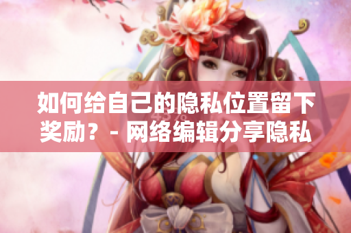 如何给自己的隐私位置留下奖励？- 网络编辑分享隐私保护技巧