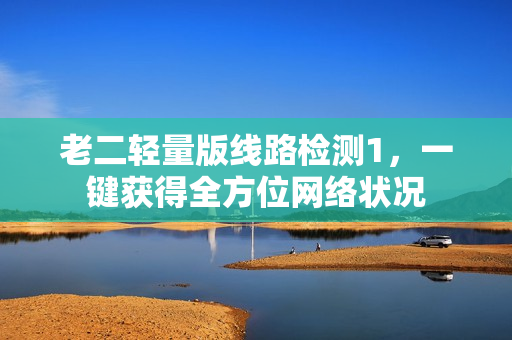 老二轻量版线路检测1，一键获得全方位网络状况