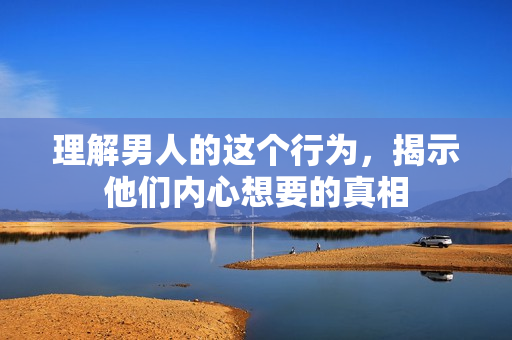 理解男人的这个行为，揭示他们内心想要的真相