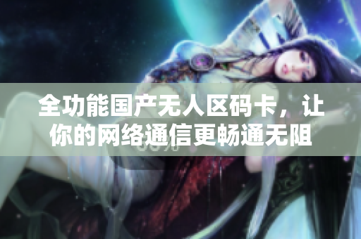 全功能国产无人区码卡，让你的网络通信更畅通无阻