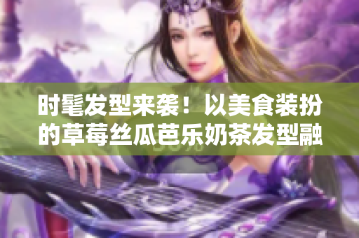 时髦发型来袭！以美食装扮的草莓丝瓜芭乐奶茶发型融合创意与时尚