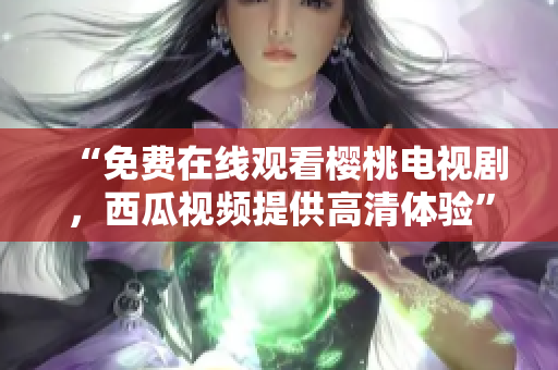 “免费在线观看樱桃电视剧，西瓜视频提供高清体验”