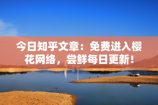今日知乎文章：免费进入樱花网络，尝鲜每日更新！