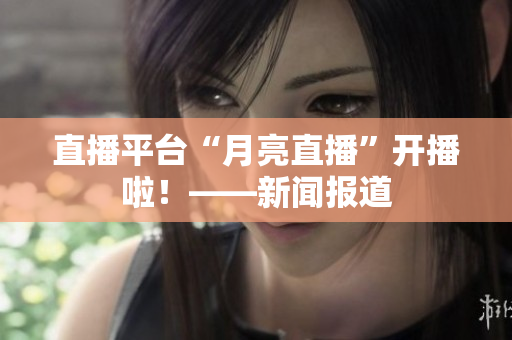 直播平台“月亮直播”开播啦！——新闻报道
