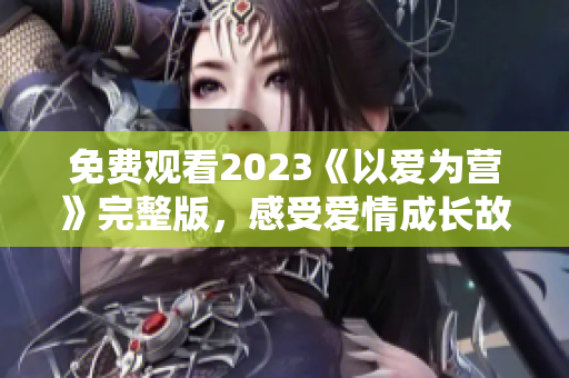 免费观看2023《以爱为营》完整版，感受爱情成长故事