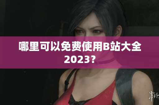 哪里可以免费使用B站大全2023？