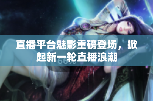 直播平台魅影重磅登场，掀起新一轮直播浪潮