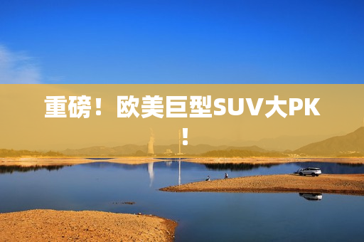 重磅！欧美巨型SUV大PK！
