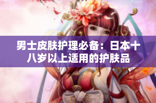 男士皮肤护理必备：日本十八岁以上适用的护肤品