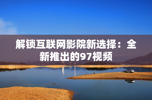 解锁互联网影院新选择：全新推出的97视频