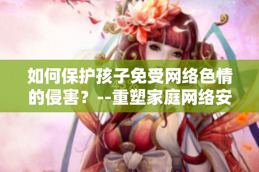 如何保护孩子免受网络色情的侵害？--重塑家庭网络安全