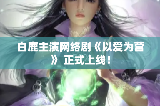 白鹿主演网络剧《以爱为营》 正式上线！