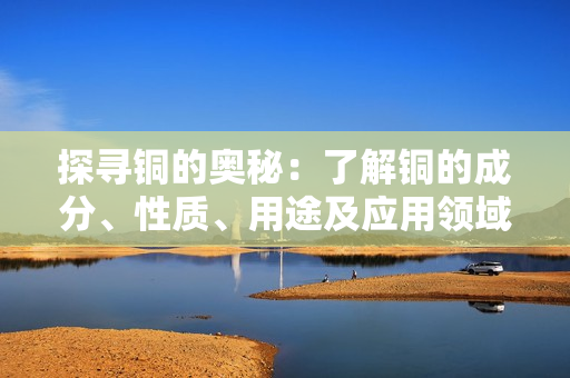 探寻铜的奥秘：了解铜的成分、性质、用途及应用领域