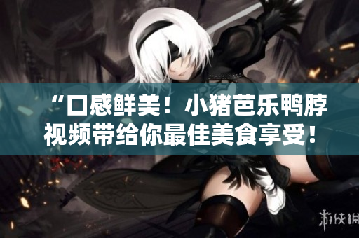 “口感鲜美！小猪芭乐鸭脖视频带给你最佳美食享受！”