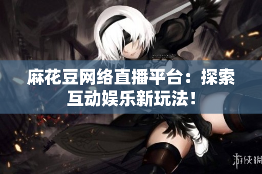 麻花豆网络直播平台：探索互动娱乐新玩法！