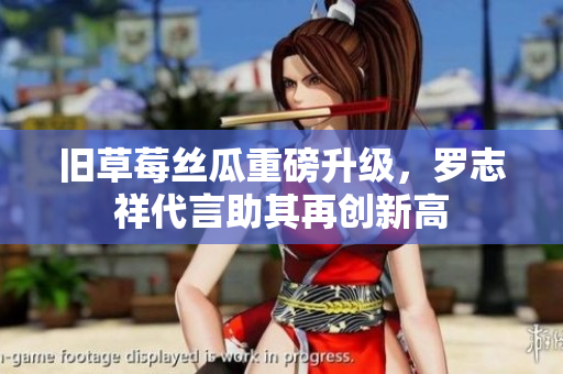 旧草莓丝瓜重磅升级，罗志祥代言助其再创新高