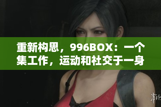 重新构思，996BOX：一个集工作，运动和社交于一身的全方位生活方式