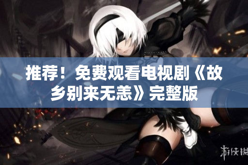 推荐！免费观看电视剧《故乡别来无恙》完整版
