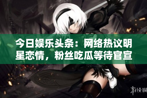 今日娱乐头条：网络热议明星恋情，粉丝吃瓜等待官宣