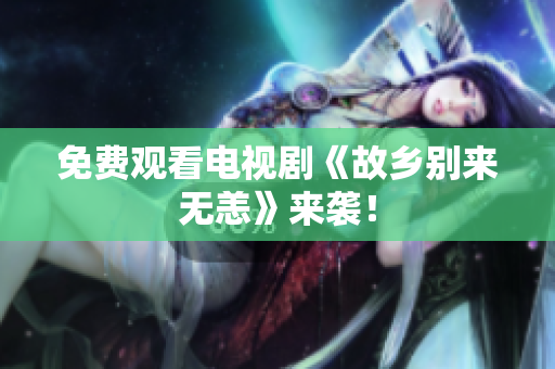 免费观看电视剧《故乡别来无恙》来袭！