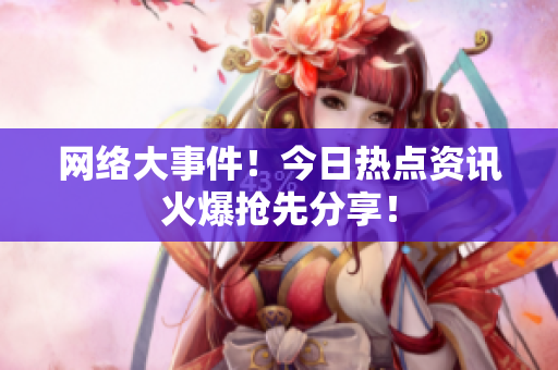 网络大事件！今日热点资讯火爆抢先分享！