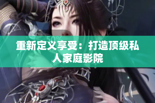 重新定义享受：打造顶级私人家庭影院