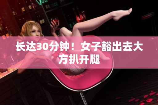 长达30分钟！女子豁出去大方扒开腿