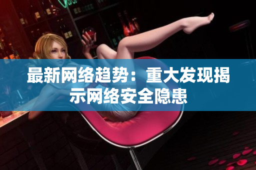 最新网络趋势：重大发现揭示网络安全隐患
