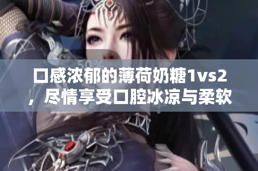 口感浓郁的薄荷奶糖1vs2，尽情享受口腔冰凉与柔软美味