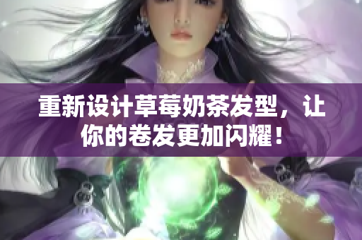 重新设计草莓奶茶发型，让你的卷发更加闪耀！
