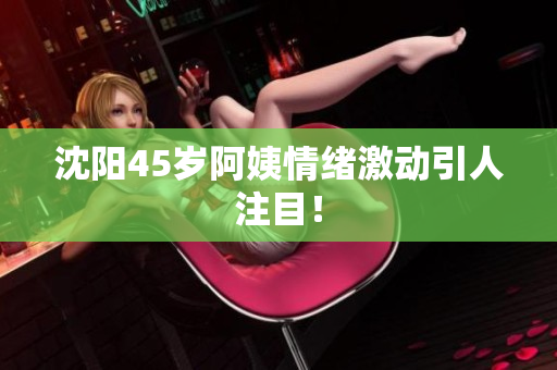 沈阳45岁阿姨情绪激动引人注目！