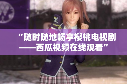 “随时随地畅享樱桃电视剧——西瓜视频在线观看”