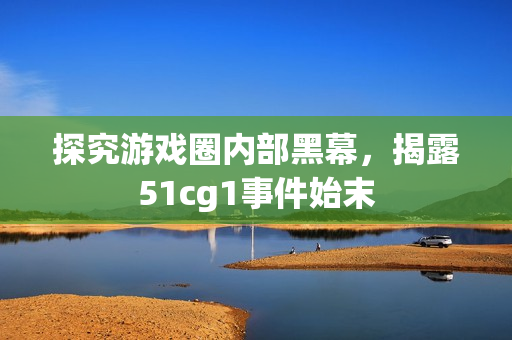 探究游戏圈内部黑幕，揭露51cg1事件始末