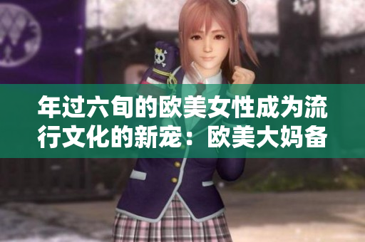 年过六旬的欧美女性成为流行文化的新宠：欧美大妈备受欢迎！