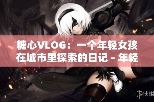 糖心VLOG：一个年轻女孩在城市里探索的日记 - 年轻女孩的城市探险日记