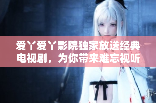 爱丫爱丫影院独家放送经典电视剧，为你带来难忘视听之旅