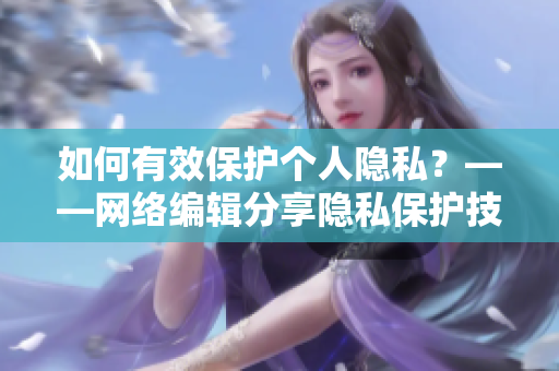 如何有效保护个人隐私？——网络编辑分享隐私保护技巧