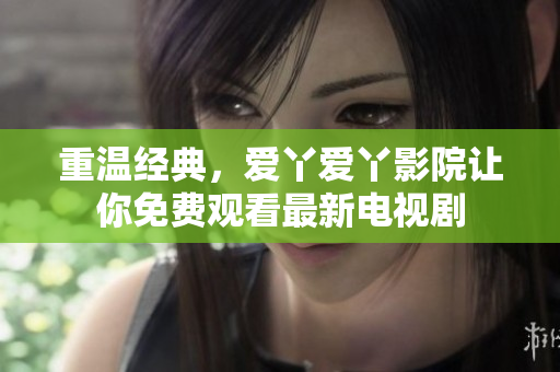 重温经典，爱丫爱丫影院让你免费观看最新电视剧